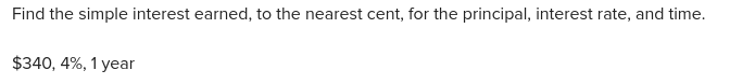 Find the simple interest earned, to the nearest cent, for the principal, interest rate, and time.
$340, 4%, 1 year