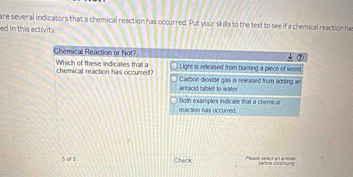 are several indicators that a chemical reaction has occurred. Put your skills to the test to see if a chemical reaction has
ed in this activity.
Chemical Reaction or Not?
Which of these indicates that a Light is released from burning a piece of wood.
chemical reaction has occurred?
Carbon dioxide gas is released from adding an
antacid tablet to water.
Both examples indicate that a chemical
reaction has occurred.
5 of 5 Check Please select an answer
before continuing