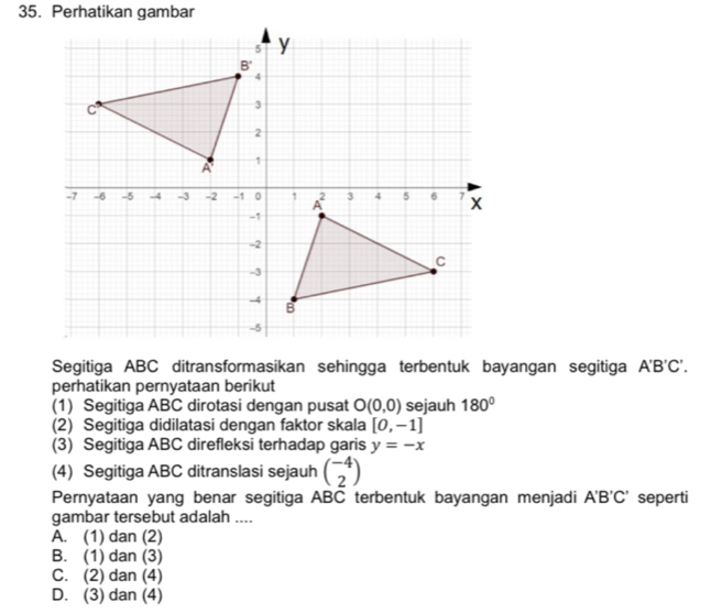 Segitiga ABC ditransformasikan sehingga terbentuk bayangan segitiga A'B'C'.
perhatikan pernyataan berikut
(1) Segitiga ABC dirotasi dengan pusat O(0,0) sejauh 180°
(2) Segitiga didilatasi dengan faktor skala [0,-1]
(3) Segitiga ABC direfleksi terhadap garis y=-x
(4) Segitiga ABC ditranslasi sejauh beginpmatrix -4 2endpmatrix
Pernyataan yang benar segitiga ABC terbentuk bayangan menjadi A'B'C' seperti
gambar tersebut adalah ....
A. (1) dan (2)
B. (1) dan (3)
C. (2) dan (4)
D. (3) dan (4)