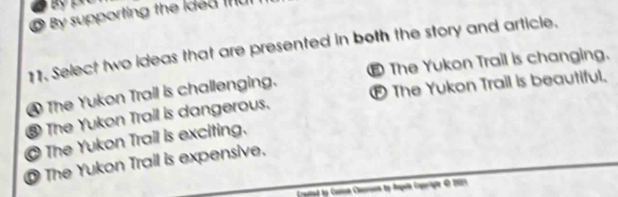 By supporting the ided I
11. Select two ideas that are presented in both the story and article.
€ The Yukon Trail is changing.
④ The Yukon Trall is challenging.
E The Yukon Trail is beautiful.
⑧ The Yukon Trail is dangerous.
@ The Yukon Trail is exciting.
O The Yukon Trail is expensive,