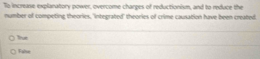 To increase explanatory power, overcome charges of reductionism, and to reduce the
number of competing theories, 'integrated’ theories of crime causation have been created.
True
Failse