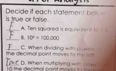 Decide if each statement belov 
is true or false. 
_A. Ten squared is equivalent to 1
_B. 10^6=100,000
_C. When dividing with powers 
the decimal point moves to the left 
_D. When multiplying with power 
10 the decimal point moves to t e