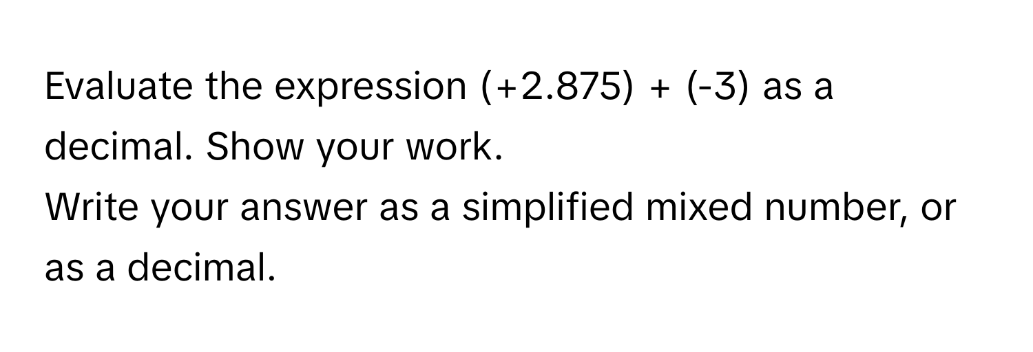 Evaluate the expression (+2.875) + (-3) as a decimal. Show your work. 

Write your answer as a simplified mixed number, or as a decimal.