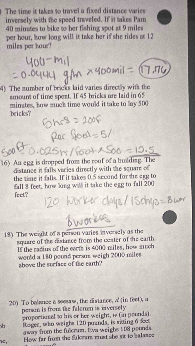 ) The time it takes to travel a fixed distance varies 
inversely with the speed traveled. If it takes Pam
40 minutes to bike to her fishing spot at 9 miles
per hour, how long will it take her if she rides at 12
miles per hour? 
4) The number of bricks laid varies directly with the 
amount of time spent. If 45 bricks are laid in 65
minutes, how much time would it take to lay 500
bricks? 
16) An egg is dropped from the roof of a building. The 
distance it falls varies directly with the square of 
the time it falls. If it takes 0.5 second for the egg to 
fall 8 feet, how long will it take the egg to fall 200
feet? 
18) The weight of a person varies inversely as the 
square of the distance from the center of the earth. 
If the radius of the earth is 4000 miles, how much 
would a 180 pound person weigh 2000 miles
above the surface of the earth? 
20) To balance a seesaw, the distance, d (in feet), a 
person is from the fulcrum is inversely 
proportional to his or her weight, w (in pounds). 
b Roger, who weighs 120 pounds, is sitting 6 feet
away from the fulcrum. Eva weighs 108 pounds. 
ne, How far from the fulcrum must she sit to balance