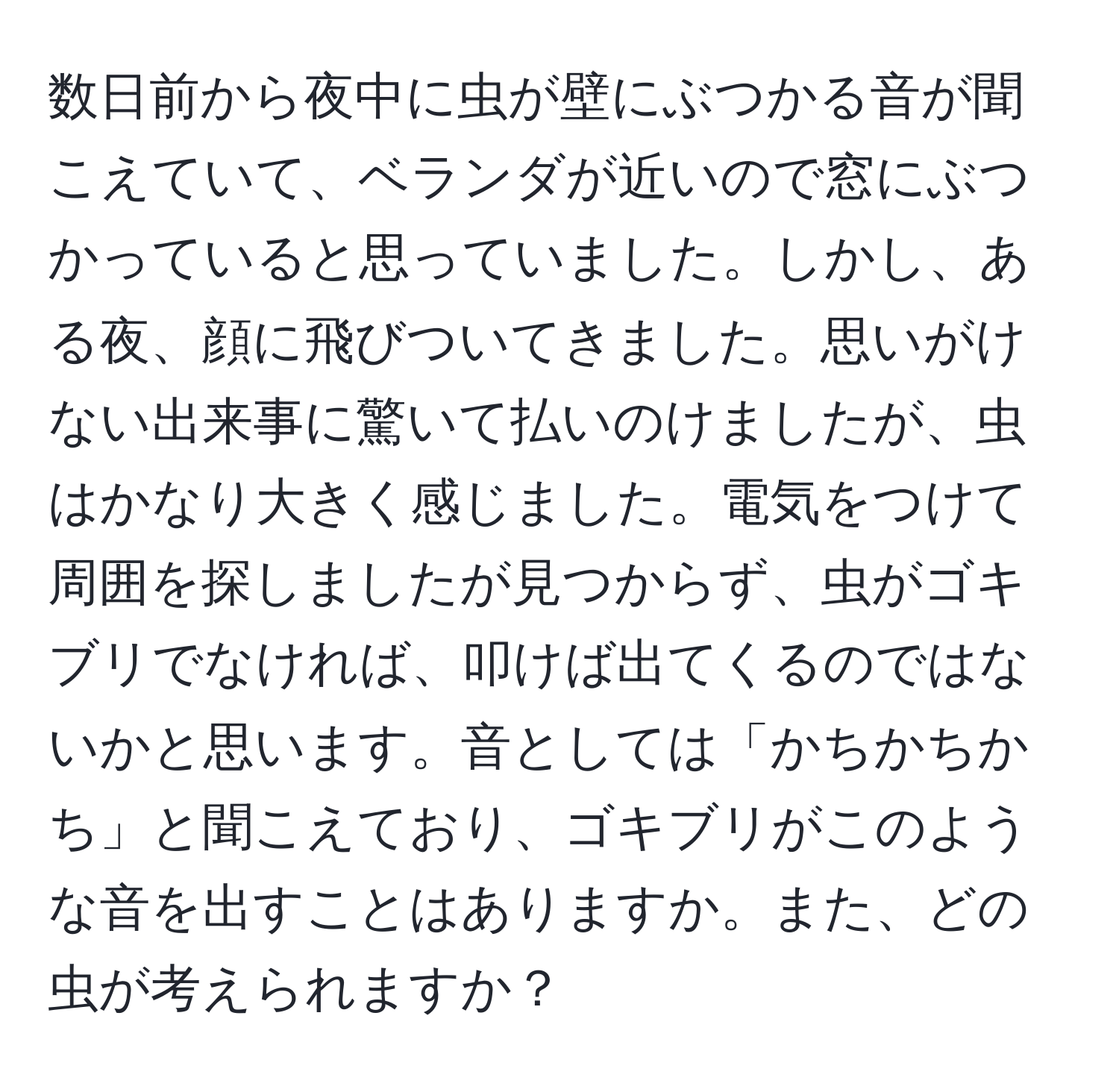 数日前から夜中に虫が壁にぶつかる音が聞こえていて、ベランダが近いので窓にぶつかっていると思っていました。しかし、ある夜、顔に飛びついてきました。思いがけない出来事に驚いて払いのけましたが、虫はかなり大きく感じました。電気をつけて周囲を探しましたが見つからず、虫がゴキブリでなければ、叩けば出てくるのではないかと思います。音としては「かちかちかち」と聞こえており、ゴキブリがこのような音を出すことはありますか。また、どの虫が考えられますか？