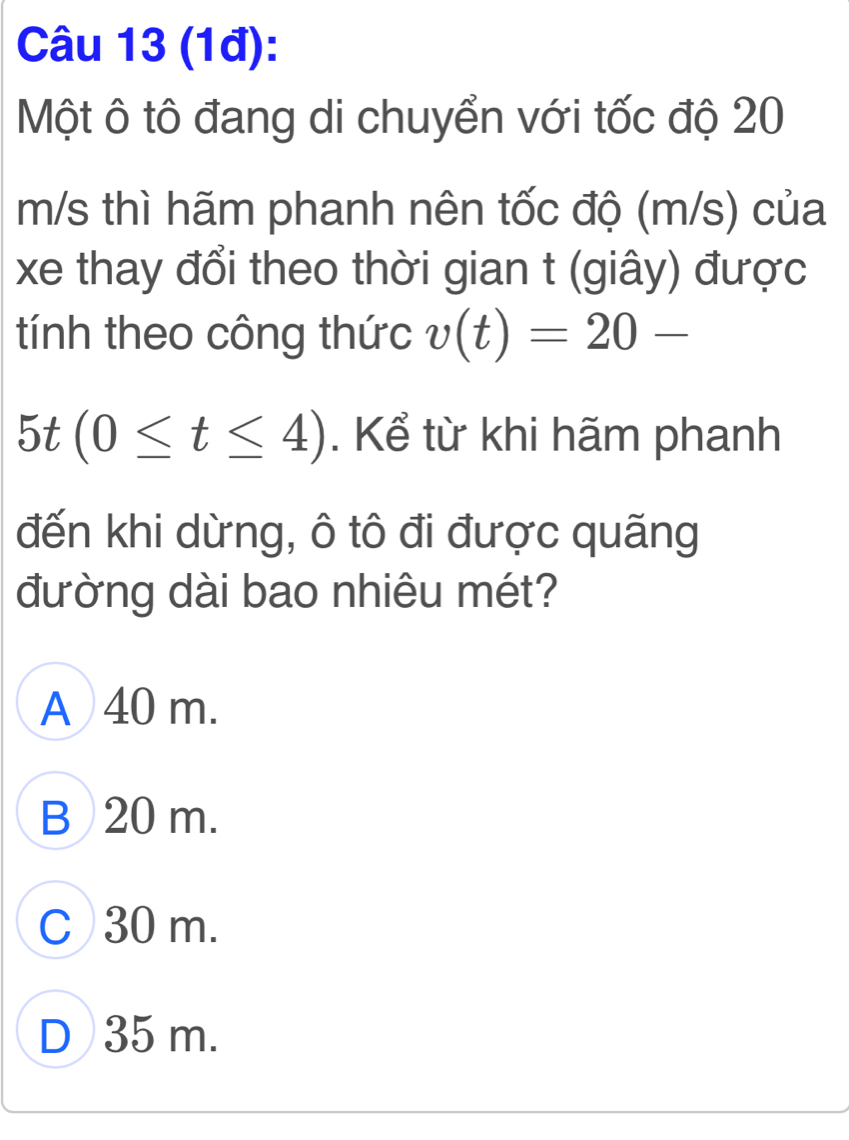 (1đ):
Một ô tô đang di chuyển với tốc độ 20
m/s thì hãm phanh nên tốc độ (m/s) của
xe thay đổi theo thời gian t (giây) được
tính theo công thức v(t)=20-
5t(0≤ t≤ 4). Kể từ khi hãm phanh
đến khi dừng, ô tô đi được quãng
đường dài bao nhiêu mét?
A 40 m.
B 20 m.
C 30 m.
D 35 m.