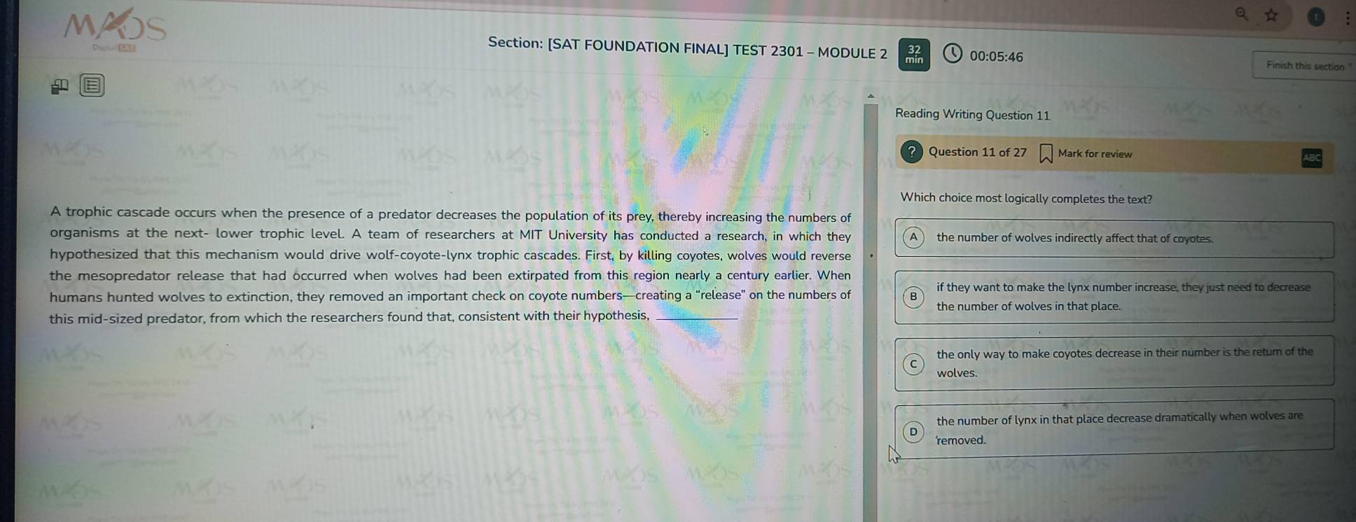 [SAT FOUNDATION FINAL] TEST 2301 - MODULE 2 00:05:46 Finish this section
Reading Writing Question 11
Question 11 of 27 Mark for review
Which choice most logically completes the text?
A trophic cascade occurs when the presence of a predator decreases the population of its prey, thereby increasing the numbers of
organisms at the next- lower trophic level. A team of researchers at MIT University has conducted a research, in which they the number of wolves indirectly affect that of coyotes.
hypothesized that this mechanism would drive wolf-coyote-lynx trophic cascades. First, by killing coyotes, wolves would reverse
the mesopredator release that had occurred when wolves had been extirpated from this region nearly a century earlier. When
humans hunted wolves to extinction, they removed an important check on coyote numbers—creating a “release” on the numbers of if they want to make the lynx number increase, they just need to decrease
the number of wolves in that place.
this mid-sized predator, from which the researchers found that, consistent with their hypothesis,_
the only way to make coyotes decrease in their number is the retur of the
wolves.
the number of lynx in that place decrease dramatically when wolves are
removed.