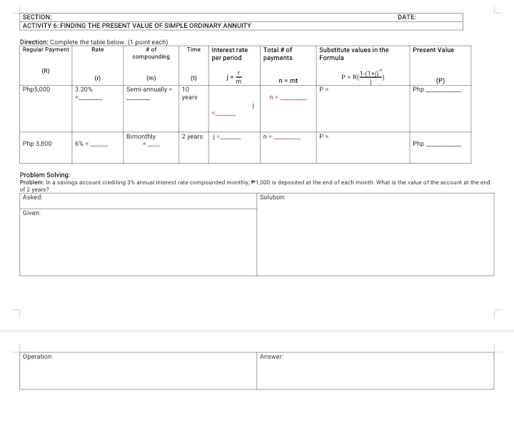 DATE:
ACTIVITY 6: FINDING THE PRESENT VALUE OF SIMPLE ORDINARY ANNUITY
Problem Solving
Problem: In a savings account crediting 3% annual interest rate compounded monthly, P1,000 is deposited at the end of each month. What is the value of the account at the end
of 2 years? Solution:
Asked:
Given:
Operation: Answer: