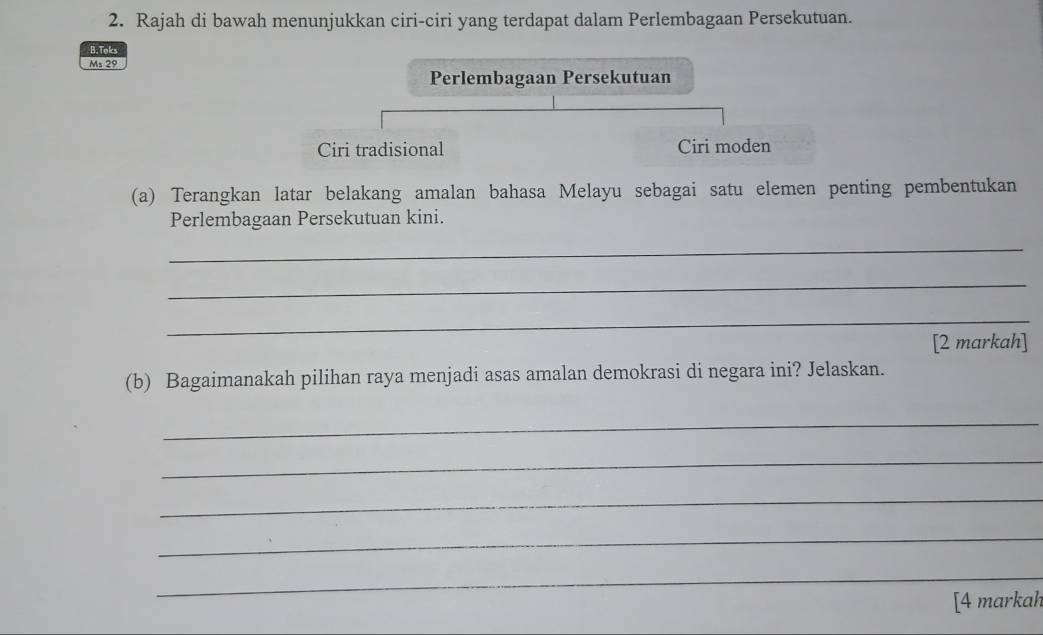 Rajah di bawah menunjukkan ciri-ciri yang terdapat dalam Perlembagaan Persekutuan. 
B. Toks 
Ms 29 
Perlembagaan Persekutuan 
Ciri tradisional Ciri moden 
(a) Terangkan latar belakang amalan bahasa Melayu sebagai satu elemen penting pembentukan 
Perlembagaan Persekutuan kini. 
_ 
_ 
_ 
[2 markah] 
(b) Bagaimanakah pilihan raya menjadi asas amalan demokrasi di negara ini? Jelaskan. 
_ 
_ 
_ 
_ 
_ 
[4 markah