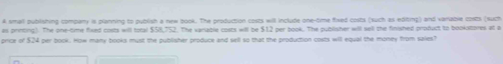 A smali publishing company is planning to publish a new book. The production costs will include one-time fixed costs (such as editing) and variable costs (such 
as printing). The one-time fixed costs will total $58,752. The variable costs will be $12 per book. The publisher will sell the finished product to bookittores at a 
price of $24 per book. How many books must the publisher produce and sell so that the production costs will equal the money from saies?