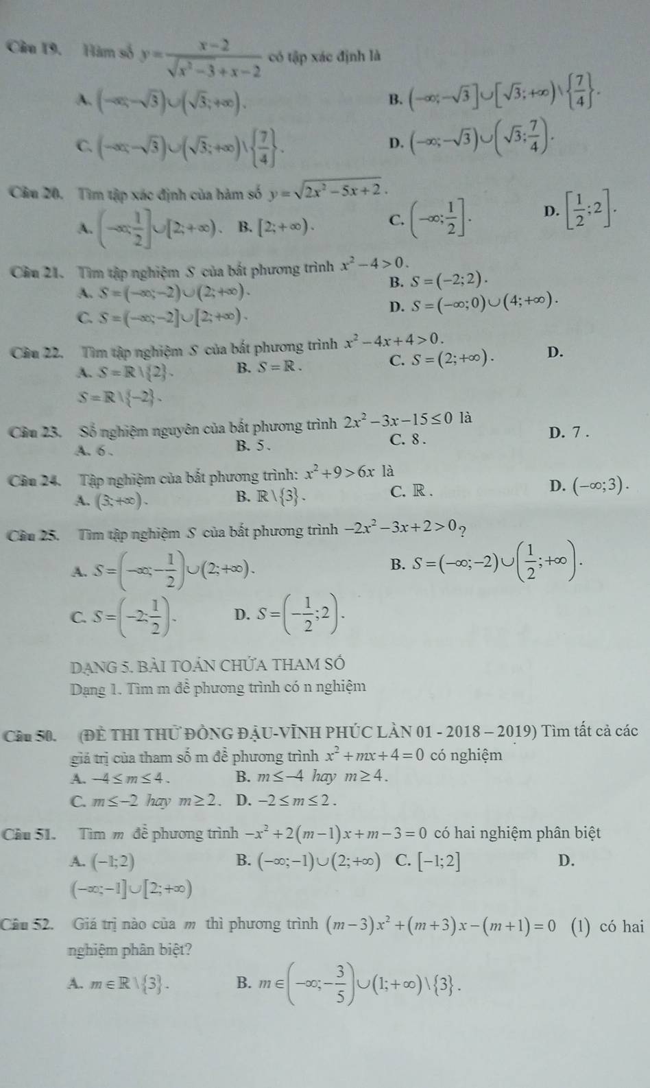 Hàm số y= (x-2)/sqrt(x^2-3)+x-2  có tập xác định là
A. (-∈fty ,-sqrt(3))∪ (sqrt(3);+∈fty ).
B. (-∈fty ;-sqrt(3)]∪ [sqrt(3);+∈fty )∪   7/4  .
C. (-∈fty ,-sqrt(3))∪ (sqrt(3);+∈fty )∪   7/4  .
D. (-∈fty ;-sqrt(3))∪ (sqrt(3); 7/4 ).
Câu 20. Tìm tập xác định của hàm số y=sqrt(2x^2-5x+2).
A. (-∈fty , 1/2 ]∪ [2;+∈fty ). B. [2;+∈fty ).
C. (-∈fty ; 1/2 ]. D. [ 1/2 ;2].
Cầu 21. Tìm tập nghiệm S của bắt phương trình x^2-4>0.
A. S=(-∈fty ,-2)∪ (2;+∈fty ).
B. S=(-2;2).
D. S=(-∈fty ;0)∪ (4;+∈fty ).
C. S=(-∈fty ,-2]∪ [2;+∈fty ).
Cầu 22. Tìm tập nghiệm S của bắt phương trình x^2-4x+4>0.
A. S=R| 2 . B. S=R.
C. S=(2;+∈fty ). D.
S=R∪  -2 .
Cầu 23. Số nghiệm nguyên của bắt phương trình 2x^2-3x-15≤ 0 là D. 7 .
A. 6 . B. 5 . C. 8 .
Câu 24. Tập nghiệm của bắt phương trình: x^2+9>6x là
A. (3,+∈fty ). B. R 1 3 . C. R . D. (-∈fty ;3).
Cầu 25. Tìm tập nghiệm S của bất phương trình -2x^2-3x+2>0 ?
A. S=(-∈fty ,- 1/2 )∪ (2;+∈fty ).
B. S=(-∈fty ;-2)∪ ( 1/2 ;+∈fty ).
C. S=(-2: 1/2 )· D. S=(- 1/2 ;2).
DẠnG 5. BẢI tOẢN CHỨA tHAM Số
Dạng 1. Tìm m để phương trình có n nghiệm
Cầu 50. (ĐÊ THI THỨ ĐÔNG ĐÂU-VỊNH PHÚC LÀN 01 - 2018 - 2019) Tìm tất cả các
giá trị của tham số m để phương trình x^2+mx+4=0 có nghiệm
A. -4≤ m≤ 4. B. m≤ -4 hay m≥ 4.
C. m≤ -2 hay m≥ 2. D. -2≤ m≤ 2.
Cầu 51. Tìm m để phương trình -x^2+2(m-1)x+m-3=0 có hai nghiệm phân biệt
A. (-1;2) B. (-∈fty ;-1)∪ (2;+∈fty ) C. [-1;2] D.
(-∈fty ;-1]∪ [2;+∈fty )
Câu 52. Giá trị nào của m thì phương trình (m-3)x^2+(m+3)x-(m+1)=0 (1) có hai
nghiệm phân biệt?
A. m∈ Rvee  3 . B. m∈ (-∈fty ;- 3/5 )∪ (1;+∈fty )vee  3 .