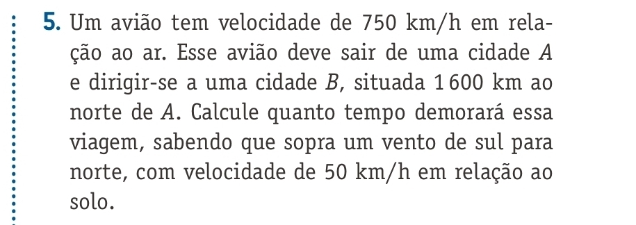 Um avião tem velocidade de 750 km/h em rela- 
ção ao ar. Esse avião deve sair de uma cidade A 
e dirigir-se a uma cidade B, situada 1 600 km ao 
norte de A. Calcule quanto tempo demorará essa 
viagem, sabendo que sopra um vento de sul para 
norte, com velocidade de 50 km/h em relação ao 
solo.