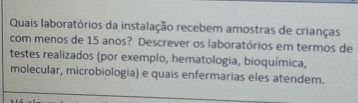 Quais laboratórios da instalação recebem amostras de crianças 
com menos de 15 anos? Descrever os laboratórios em termos de 
testes realizados (por exemplo, hematologia, bioquímica, 
molecular, microbiologia) e quais enfermarias eles atendem.