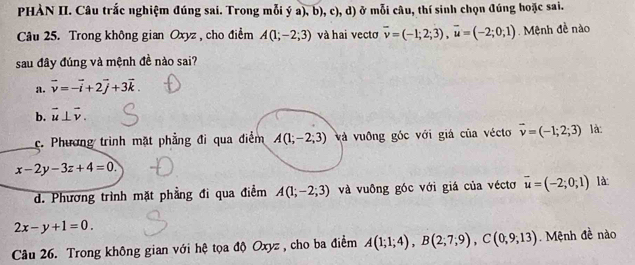 PHÀN II. Câu trắc nghiệm đúng sai. Trong mỗi ý a), b), c), d) ở mỗi câu, thí sinh chọn đúng hoặc sai.
Câu 25. Trong không gian Oxyz , cho điểm A(1;-2;3) và hai vectơ overline v=(-1;2;3), overline u=(-2;0;1). Mệnh đề nào
sau đây đúng và mệnh đề nào sai?
a. vector v=-vector i+2vector j+3vector k.
b. vector u⊥ vector v.
c. Phương trình mặt phẳng đi qua điểm A(1;-2;3) và vuông góc với giá của vécto vector v=(-1;2;3) là:
x-2y-3z+4=0.
d. Phương trình mặt phầng đi qua điểm A(1;-2;3) và vuông góc với giá của véctơ vector u=(-2;0;1) là:
2x-y+1=0. 
Câu 26. Trong không gian với hệ tọa độ Oxyz , cho ba điểm A(1;1;4), B(2;7;9), C(0,9;13). Mệnh đề nào