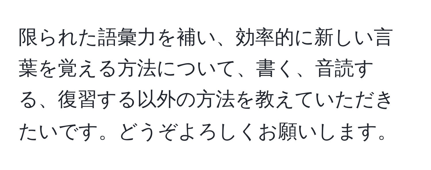 限られた語彙力を補い、効率的に新しい言葉を覚える方法について、書く、音読する、復習する以外の方法を教えていただきたいです。どうぞよろしくお願いします。