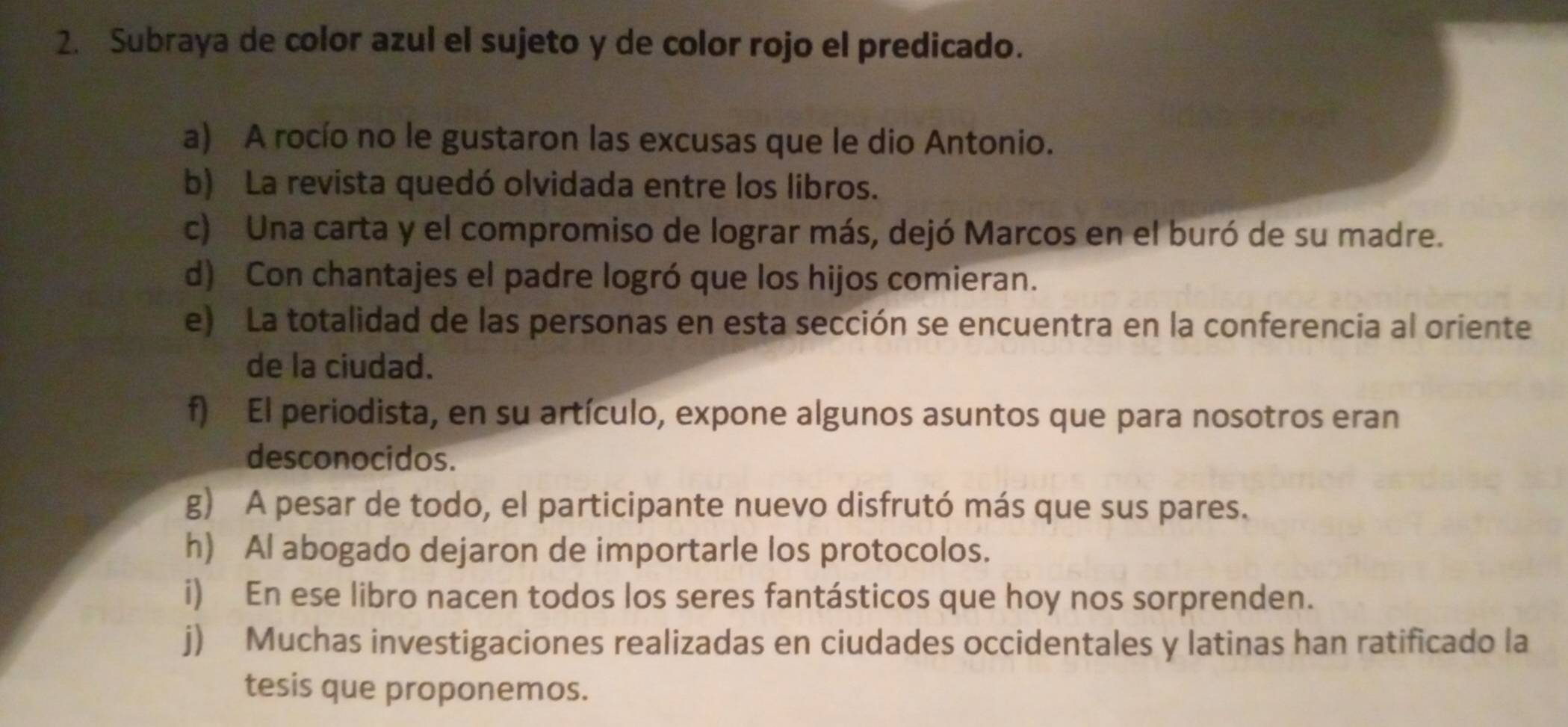 Subraya de color azul el sujeto y de color rojo el predicado. 
a) A rocío no le gustaron las excusas que le dio Antonio. 
b) La revista quedó olvidada entre los libros. 
c) Una carta y el compromiso de lograr más, dejó Marcos en el buró de su madre. 
d) Con chantajes el padre logró que los hijos comieran. 
e) La totalidad de las personas en esta sección se encuentra en la conferencia al oriente 
de la ciudad. 
f) El periodista, en su artículo, expone algunos asuntos que para nosotros eran 
desconocidos. 
g) A pesar de todo, el participante nuevo disfrutó más que sus pares. 
h) Al abogado dejaron de importarle los protocolos. 
i) En ese libro nacen todos los seres fantásticos que hoy nos sorprenden. 
j) Muchas investigaciones realizadas en ciudades occidentales y latinas han ratificado la 
tesis que proponemos.