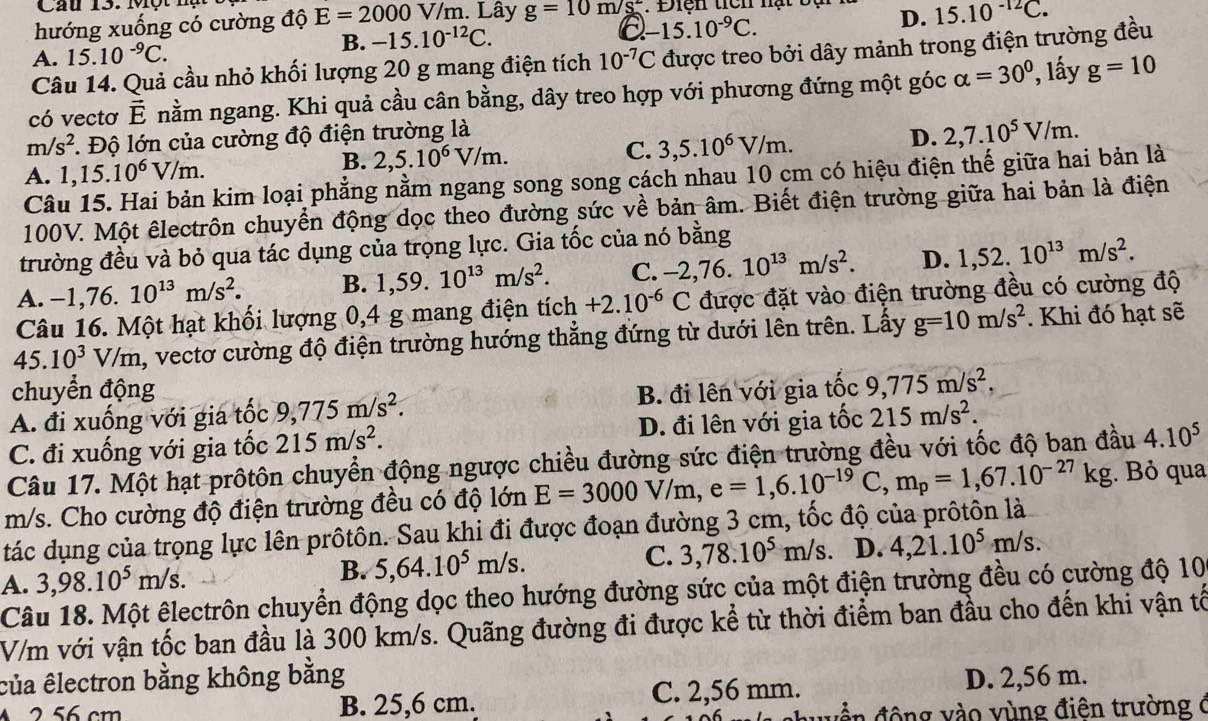 Cầu 13. Một hụ
hướng xuống có cường độ E=2000 1 V/m. Lây g=10m/s^2
D. 15.10^(-12)C.
B.
A. 15.10^(-9)C. -15.10^(-12)C.
a -15.10^(-9)C.
Câu 14. Quả cầu nhỏ khối lượng 20 g mang điện tích 10^(-7)C được treo bởi dây mảnh trong điện trường đều
có vectơ vector E nằm ngang. Khi quả cầu cân bằng, dây treo hợp với phương đứng một góc alpha =30° ', lấy g=10
m/s^2 *. Độ lớn của cường độ điện trường là
D. 2,7.10^5V/m.
A. 1,15.10^6V/m.
B. 2,5.10^6V/m. C. 3,5.10^6V/m.
Câu 15. Hai bản kim loại phẳng nằm ngang song song cách nhau 10 cm có hiệu điện thế giữa hai bản là
100V. Một êlectrôn chuyển động dọc theo đường sức về bản âm. Biết điện trường giữa hai bản là điện
trường đều và bỏ qua tác dụng của trọng lực. Gia tốc của nó bằng
A. -1,76. 10^(13)m/s^2. B. 1,59. 10^(13)m/s^2. C. -2,76.10^(13)m/s^2. D. 1,52.10^(13)m/s^2.
Câu 16. Một hạt khối lượng 0,4 g mang điện tích +2.10^(-6)C được đặt vào điện trường đều có cường độ
45.10^3V/m, a, vectơ cường độ điện trường hướng thẳng đứng từ dưới lên trên. Lấy g=10m/s^2. Khi đó hạt sẽ
chuyển động
A. đi xuống với gia tốc 9,775m/s^2. B. đi lên với gia tốc 9,775m/s^2,
C. đi xuống với gia tốc 215m/s^2. D. đi lên với gia tốc 215m/s^2.
Câu 17. Một hạt prôtôn chuyển động ngược chiều đường sức điện trường đều với tốc độ ban đầu 4.10^5
m/s. Cho cường độ điện trường đều có độ lớn E=3000V/m,e=1,6.10^(-19)C,m_p=1,67.10^(-27)kg;. Bỏ qua
tác dụng của trọng lực lên prôtôn. Sau khi đi được đoạn đường 3 cm, tốc độ của prôtôn là
A. 3,98.10^5m/s. B. 5,64.10^5m/s. C. 3,78.10^5m/s D. 4,21.10^5m/s.
Câu 18. Một êlectrôn chuyển động dọc theo hướng đường sức của một điện trường đều có cường độ 10
V/m với vận tốc ban đầu là 300 km/s. Quãng đường đi được kể từ thời điểm ban đầu cho đến khi vận tổ
của êlectron bằng không bằng
A 2 56 cm B. 25,6 cm. C. 2,56 mm. D. 2,56 m.
d ề n động vào vùng điên trường (