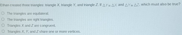 Ethan created three triangles: triangle X, triangle Y, and triangle Z. If △ Y≌ △ X and △ Y≌ △ Z , which must also be true?
The triangles are equilateral.
The triangles are right triangles.
Triangles X and Z are congruent.
Triangles X, Y, and Z share one or more vertices.