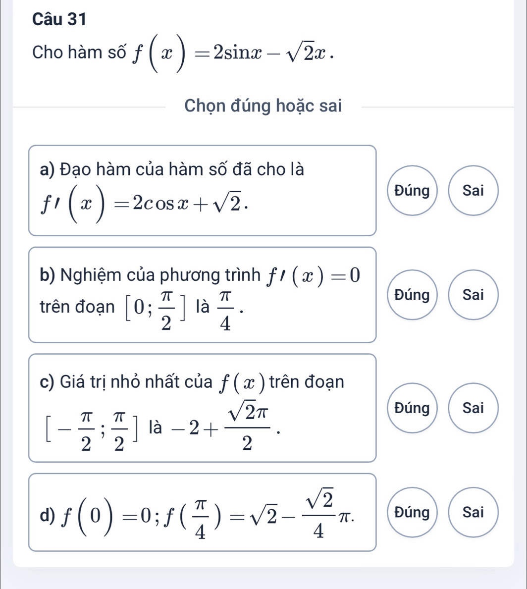 Cho hàm số f(x)=2sin x-sqrt(2)x. 
Chọn đúng hoặc sai
a) Đạo hàm của hàm số đã cho là
f'(x)=2cos x+sqrt(2).
Đúng Sai
b) Nghiệm của phương trình f'(x)=0
trên đoạn [0; π /2 ] là  π /4 ·
Đúng Sai
c) Giá trị nhỏ nhất của f(x) trên đoạn
[- π /2 ; π /2 ] là -2+ sqrt(2)π /2 .
Đúng Sai
d) f(0)=0; f( π /4 )=sqrt(2)- sqrt(2)/4 π. Đúng Sai