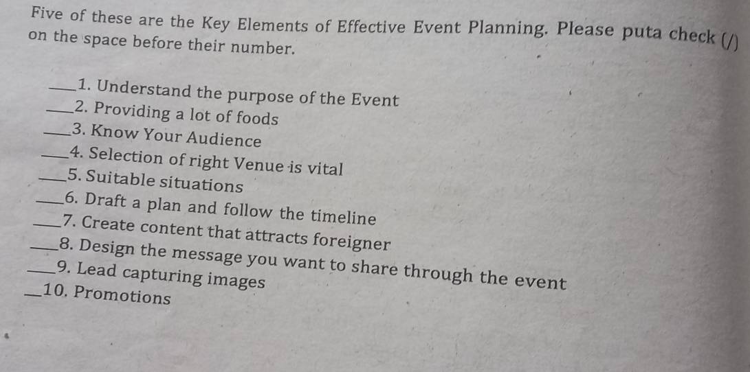 Five of these are the Key Elements of Effective Event Planning. Please puta check ( 
on the space before their number. 
_1. Understand the purpose of the Event 
_2. Providing a lot of foods 
_3. Know Your Audience 
_4. Selection of right Venue is vital 
_5. Suitable situations 
_6. Draft a plan and follow the timeline 
_7. Create content that attracts foreigner 
_8. Design the message you want to share through the event 
_9. Lead capturing images 
_10. Promotions