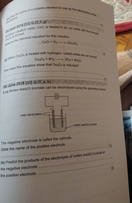 (iv) Give the name of a suitable element to use as the electrodes in this 
ctolss 
[] 
(3) June 2018 [33) 2(3_ f,g)
_ 
rf) When cobalt(II) oxide, CoO, is heated in air, an oxide with the formula
orch is formed. 
Ealance the chemical equation for this reaction
CoO+O_2to 2Co_3O_4
[1] 
(g) When Co_3O_4 is heated with hydrogen, cobalt metal can be formed. Co_3O_4+4H_2to 3Co+4H_2O
_ 
How does this equation show that Co_3O_4 is reduced? 
_ 
24) June 2018[33]Q(5_ a,b) 
[1] 
5 (a) Molten lead(II) bromide can be electrolysed using the apparatus shown 
The negative electrode is called the cathode. 
State the name of the positive electrode. [1] 
(b) Predict the products of the electrolysis of molten lead(II) bromide at: 
the negative electrode 
_ 
[2] 
the positive electrode.