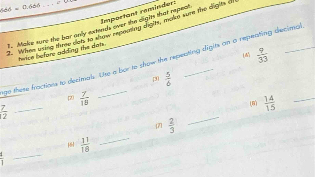 666=0.666 _  =0. 
Important reminder: 
1. Make sure the bar only extends over the digits that repeat 
2. When using three dots to show repeating digits, make sure the digits an 
twice before adding the dots. 
(4)  9/33 
ge these fractions to decimals. Use a bar to show the repeating digits on a repeating decimal 
(3)  5/6 
(2)  7/18 
_  7/12 
(8)  14/15  _ 
_ 
(7)  2/3 
_ 
[6  11/18 
 4/1 
_