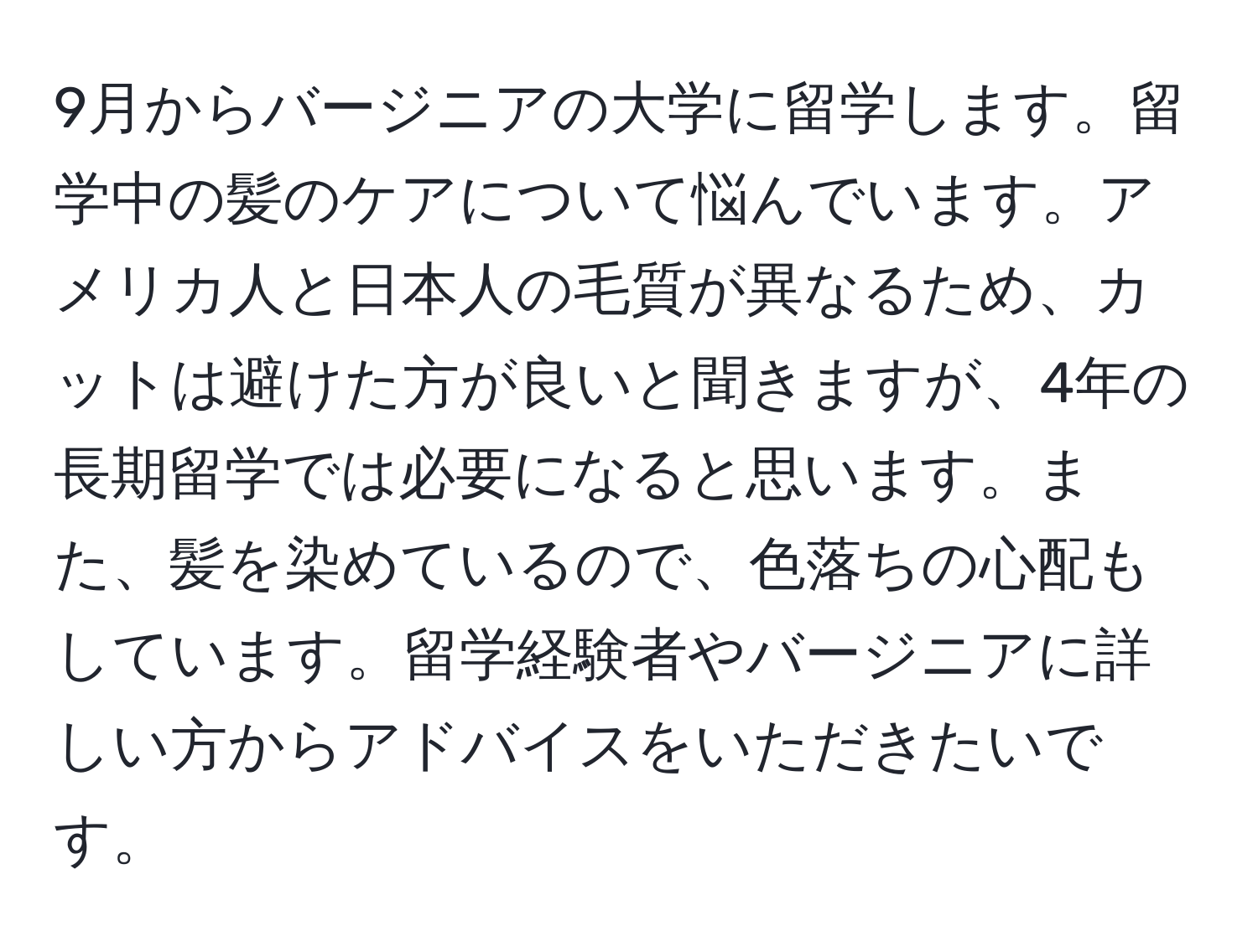 9月からバージニアの大学に留学します。留学中の髪のケアについて悩んでいます。アメリカ人と日本人の毛質が異なるため、カットは避けた方が良いと聞きますが、4年の長期留学では必要になると思います。また、髪を染めているので、色落ちの心配もしています。留学経験者やバージニアに詳しい方からアドバイスをいただきたいです。