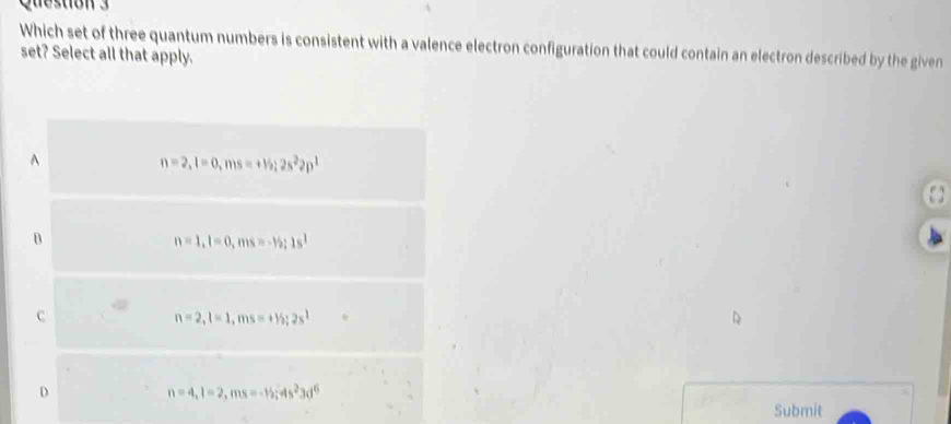 Which set of three quantum numbers is consistent with a valence electron configuration that could contain an electron described by the given
set? Select all that apply.
A
n=2, l=0, ms=+v_2; 2s^22p^1
B
n=1, l=0,.ms =-5; 1s^1
c
n=2, l=1, ms=+15; 2s^1

D
n=4, l=2, ms=-15; 4s^23d^6
Submit