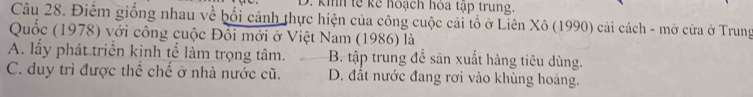 kih tế kể hoạch hòa tập trung.
Câu 28. Điểm giống nhau về bối cảnh thực hiện của công cuộc cải tổ ở Liên Xô (1990) cải cách - mở cửa ở Trung
Quốc (1978) với công cuộc Đổi mới ở Việt Nam (1986) là
A. lấy phát triển kinh tế làm trọng tâm. B. tập trung để sản xuất hàng tiêu dùng.
C. duy trì được thể chế ở nhà nước cũ. D. đất nước đang rơi vào khùng hoàng.