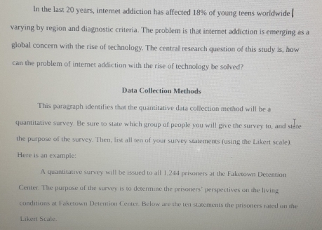 In the last 20 years, internet addiction has affected 18% of young teens worldwide 
varying by region and diagnostic criteria. The problem is that internet addiction is emerging as a 
global concern with the rise of technology. The central research question of this study is, how 
can the problem of internet addiction with the rise of technology be solved? 
Data Collection Methods 
This paragraph identifies that the quantitative data collection method will be a 
quantitative survey. Be sure to state which group of people you will give the survey to, and state 
the purpose of the survey. Then, list all ten of your survey statements (using the Likert scale). 
Here is an example: 
A quantitative survey will be issued to all 1,244 prisoners at the Faketown Detention 
Center. The purpose of the survey is to determine the prisoners' perspectives on the living 
conditions at Faketown Detention Center. Below are the ten statements the prisoners rated on the 
Likert Scale.