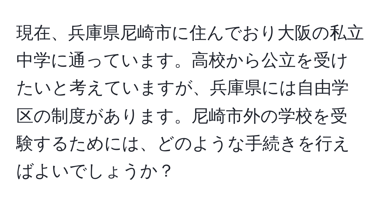 現在、兵庫県尼崎市に住んでおり大阪の私立中学に通っています。高校から公立を受けたいと考えていますが、兵庫県には自由学区の制度があります。尼崎市外の学校を受験するためには、どのような手続きを行えばよいでしょうか？