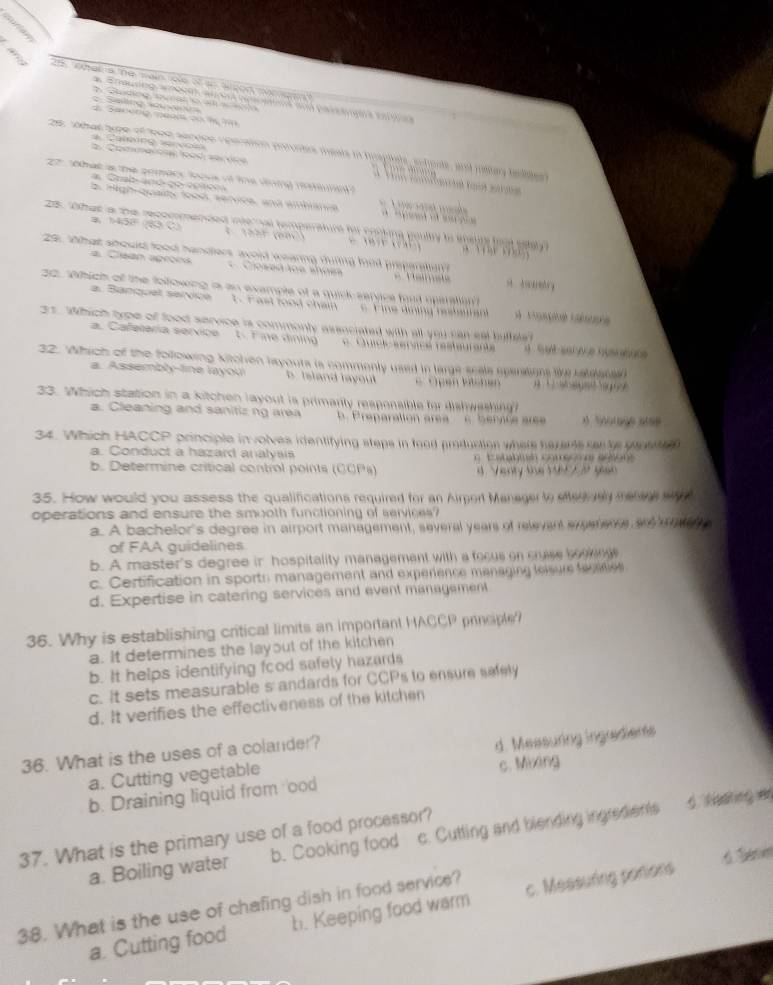 Gprian
cerice 25. ohat a the main role of ao algon mameen?
Saơng s wva   Sadng s  a    o
4. Saneng meols oo h 7
es re s type of teer adrces rapaion ptostes meats in hrspiele, echone, and rotar belite 
a. Commercia lood service
Ca rong  e r vo e            
or   sha a the gemacy to ke of the aioing mm 
* Gral an d d o  c o re  
# High qualty food, servce, and ambance
28. "Ohat a the recommended mte hat temperature he conking poultry to sauly foat ealy
a、 b458 4. 1225 (682) *         
2 What should tood handles avoid wearng durng hod preparaton a  detry
Clean aproes  Ciosed toe shoea
= Ta
20. Which of the following is an example of a quick saryice foot uperation
a. Banquel sarvice 1.r ast food chai e  F ine áming rebeura
21. Which type of food service is commonly assuciated with all you can sal hufteat
a. Cafetería service 1. Fine dining e Cuicic servce réstaurante a  S et sar ace husnsue
32. Which of the following kitchen layouts is commenly used in large scals sparasons te ialiatan 
a. Assembly-line layoui b. Island layout   Open kitchen
33. Which station in a kitchen layout is primarily respensible for dishweshing
a. Cleaning and sanitiz ng area . Preparation area c. bervice aree d Snorage alse
34. Which HACCP principle involves identifying steps in food production where herants sente pauee
a. Conduct a hazard analysis    E a  buh C t  e
b. Determine critical control points (CCPs) d. Venty the 16 t gian
35. How would you assess the qualifications required for an Airpert Manager to stegively melene my 
operations and ensure the smooth functioning of services?
a. A bachelor's degree in airport management, several years of relevant exeeterre an mec h
of FAA guidelines
b. A master's degree in hospitality management with a fecus on crse bogengs
c. Certification in sports management and experience managing lelsure teraties
d. Expertise in catering services and event management
36. Why is establishing critical limits an important HACCP princple?
a. It determines the layout of the kitchen
b. It helps identifying food safely hazards
c. It sets measurable s andards for CCPs to ensure sefely
d. It verifies the effectiveness of the kitchen
36. What is the uses of a colander?
a. Cutting vegetable d. Measuring ingradients
b. Draining liquid from ood c. Mixing
37. What is the primary use of a food processor? g tating 
a. Boiling water b. Cooking food c. Cutting and blending ingredients
 
38. What is the use of chafing dish in food service?
a. Cutting food b. Keeping food warm c. Measuring potions