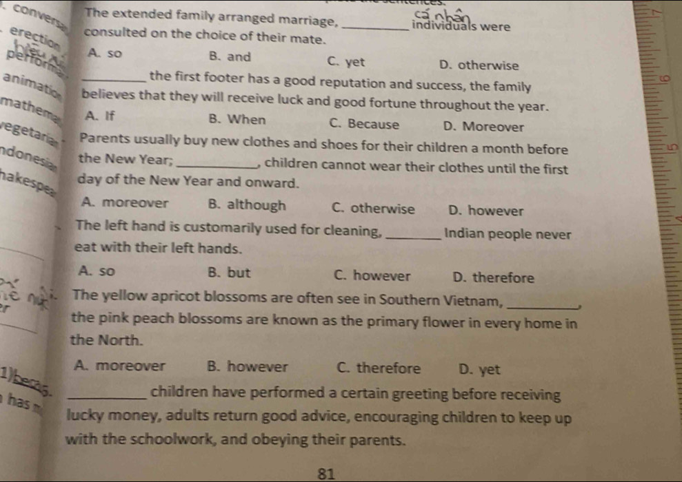 convers
The extended family arranged marriage, _individuals were
consulted on the choice of their mate.
erection
A. so B. and C. yet D. otherwise
perfora
the first footer has a good reputation and success, the family
animation _believes that they will receive luck and good fortune throughout the year.
mathema A. If
B. When C. Because D. Moreover
regetaría Parents usually buy new clothes and shoes for their children a month before
ndonesia
the New Year; _, children cannot wear their clothes until the first
day of the New Year and onward.
nakespe
A. moreover B. although C. otherwise D. however
The left hand is customarily used for cleaning, _Indian people never
eat with their left hands.
A. so B. but C. however D. therefore
The yellow apricot blossoms are often see in Southern Vietnam,_
,
the pink peach blossoms are known as the primary flower in every home in
the North.
A. moreover B. however C. therefore D. yet
1berg
children have performed a certain greeting before receiving
has m_
lucky money, adults return good advice, encouraging children to keep up
with the schoolwork, and obeying their parents.
81