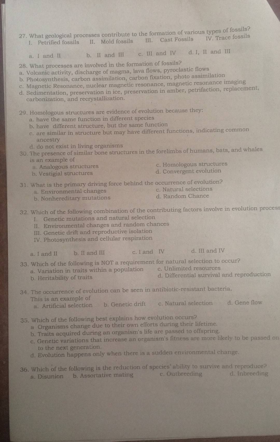 What geological processes contribute to the formation of various types of fossils?
I. Petrified fossils II. Mold fossils III. Cast Fossils IV. Trace fossils
a. I and Ⅱ b. I and II c. III and I d. I, II and III
28. What processes are involved in the formation of fossils?
a. Volcanic activity, discharge of magma, lava flows, pyroclastic flows
b. Photosynthesis, carbon assimilation, carbon fixation, photo assimilation
c. Magnetic Resonance, nuclear magnetic resonance, magnetic resonance imaging
d. Sedimentation, preservation in ice, preservation in amber, petrifaction, replacement,
carbonization, and recrystallization.
29. Homologous structures are evidence of evolution because they:
a. have the same function in different species
b. have different structure, but the same function
c. are similar in structure but may have different functions, indicating common
ancestry
d. do not exist in living organisms
30. The presence of similar bone structures in the forelimbs of humans, bats, and whales
is an example of
a. Analogous structures c. Homologous structures
b. Vestigial structures d. Convergent evolution
31. What is the primary driving force behind the occurrence of evolution?
a. Environmental changes c. Natural selections
b. Nonhereditary mutations d. Random Chance
32. Which of the following combination of the contributing factors involve in evolution process
I. Genetic mutations and natural selection
II. Environmental changes and random chances
III. Genetic drift and reproductive isolation
IV. Photosynthesis and cellular respiration
a. I and II b. II and III c. I and IV d. III and IV
33. Which of the following is NOT a requirement for natural selection to occur?
a. Variation in traits within a population c. Unlimited resources
b. Heritability of traits d. Differential survival and reproduction
34. The occurrence of evolution can be seen in antibiotic-resistant bacteria.
This is an example of
a. Artificial selection b. Genetic drift c. Natural selection d. Gene flow
35. Which of the following best explains how evolution occurs?
a Organisms change due to their own efforts during their lifetime.
b. Traits acquired during an organism's life are passed to offspring.
c. Genetic variations that increase an organism's fitness are more likely to be passed on
to the next generation.
d. Evolution happens only when there is a sudden environmental change.
36. Which of the following is the reduction of species' ability to survive and reproduce?
a. Disunion b. Assortative mating c. Outbreeding d. Inbreeding