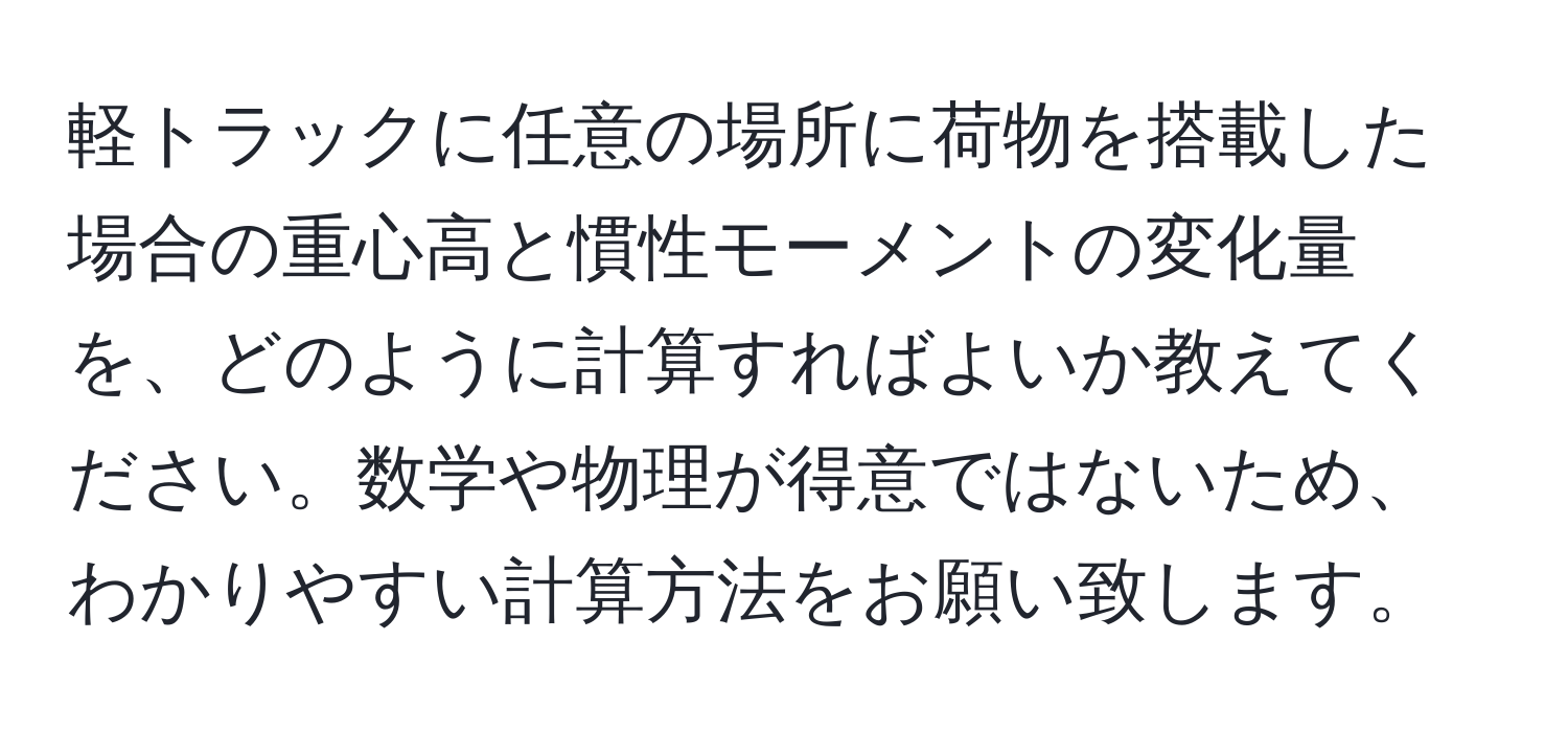 軽トラックに任意の場所に荷物を搭載した場合の重心高と慣性モーメントの変化量を、どのように計算すればよいか教えてください。数学や物理が得意ではないため、わかりやすい計算方法をお願い致します。