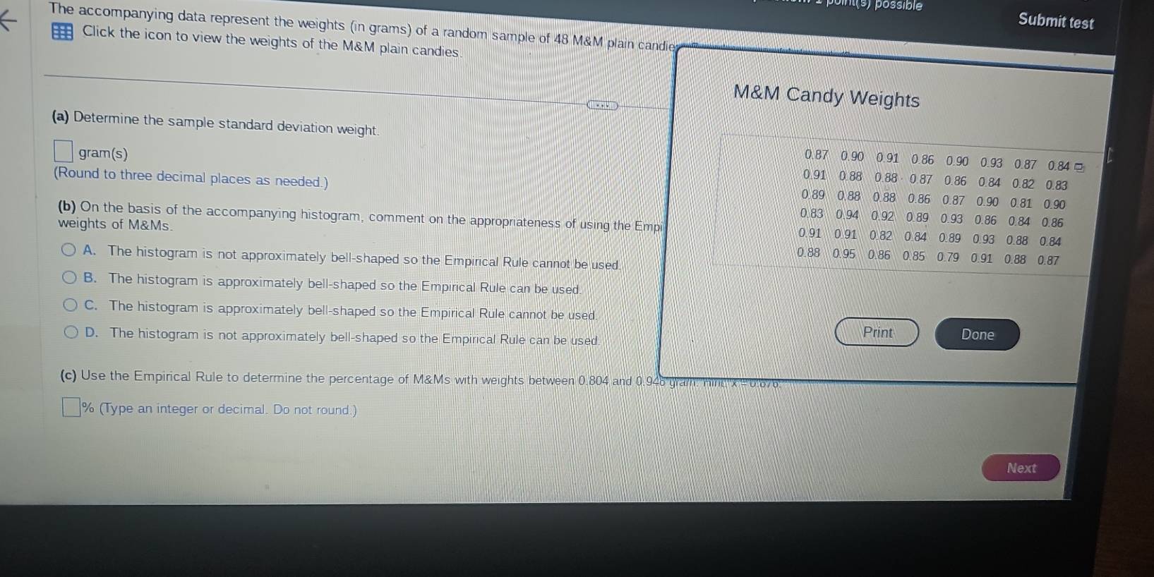 Submit test
The accompanying data represent the weights (in grams) of a random sample of 48 M&M plain candie
Click the icon to view the weights of the M&M plain candies
M&M Candy Weights
(a) Determine the sample standard deviation weight. 0.87 0.90 0.91 0.86 0.90 0.93 0.87 0.84 □
gram(s)
(Round to three decimal places as needed.)
0.91 0.88 0.88 0.87 0.86 0.84 0.82 0.83
0.89 0.88 0.88 0.86 0.87 0.90 0.81 0.90
0.83 0.94 0.92 0.89 0.93 0.86 0.84 0.86
(b) On the basis of the accompanying histogram, comment on the appropriateness of using the Empi 0.91 0.91 0.82 0.84 0.89 0.93 0.88 0.84
weights of M&Ms. 0.88 0.95 0.86 0.85 0.79 0.91 0.88 0.87
A. The histogram is not approximately bell-shaped so the Empirical Rule cannot be used.
B. The histogram is approximately bell-shaped so the Empirical Rule can be used.
C. The histogram is approximately bell-shaped so the Empirical Rule cannot be used. Done
D. The histogram is not approximately bell-shaped so the Empirical Rule can be used.
Print
(c) Use the Empirical Rule to determine the percentage of M&Ms with weights between 0.804 and 0.946 gram. Hin x- 0.676
% (Type an integer or decimal. Do not round.)
Next