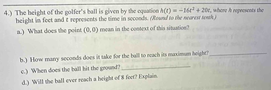 4.) The height of the golfer’s ball is given by the equation h(t)=-16t^2+20t , where h represents the 
height in feet and t represents the time in seconds. (Round to the nearest tenth.) 
a.) What does the point (0,0) mean in the context of this situation? 
_ 
b.) How many seconds does it take for the ball to reach its maximum height?_ 
c.) When does the ball hit the ground? 
d.) Will the ball ever reach a height of 8 feet? Explain.