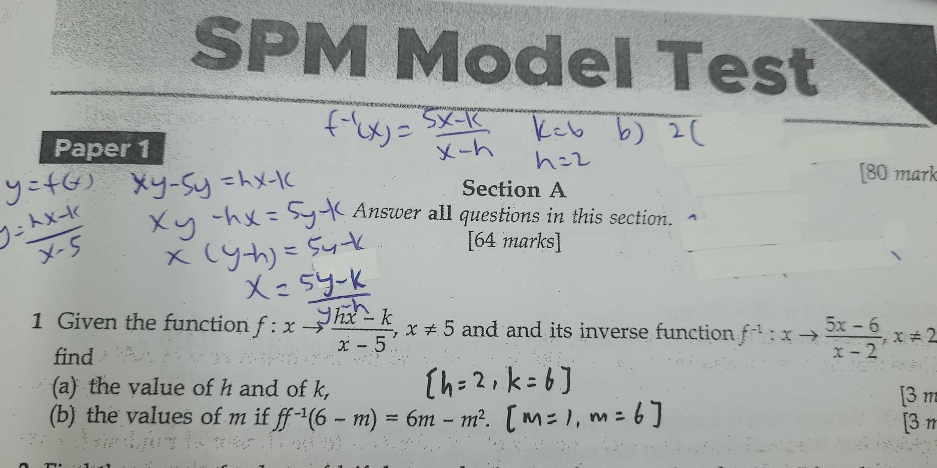 SPM Model Test
Paper 1
[80 mark
Section A
Answer all questions in this section.
[64 marks]
1 Given the function f:xto  (sqrt(hx)-k)/x-5 , x!= 5 and and its inverse function f^(-1):xto  (5x-6)/x-2 , x!= 2
find
(a) the value of h and of k,
[
(b) the values of m if ff^(-1)(6-m)=6m-m^2. 
[3 π