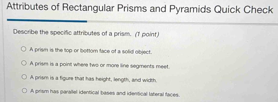 Attributes of Rectangular Prisms and Pyramids Quick Check
Describe the specific attributes of a prism. (1 point)
A prism is the top or bottom face of a solid object.
A prism is a point where two or more line segments meet.
A prism is a figure that has height, length, and width.
A prism has parallel identical bases and identical lateral faces.