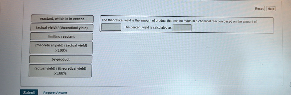 Reset Help 
reactant, which is in excess The theoretical yield is the amount of product that can be made in a chemical reaction based on the amount of 
(actual yield) / (theoretical yield) The percent yield is calculated as 
limiting reactant 
(theoretical yield) / (actual yield)
* 100%
by-product 
(actual yield) / (theoretical yield)
* 100%
Submit Request Answer