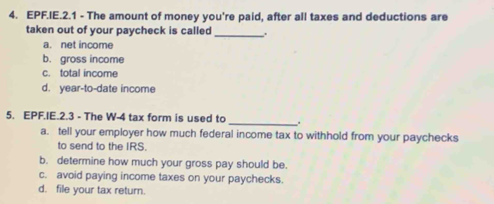 EPF.IE.2.1 - The amount of money you're paid, after all taxes and deductions are
taken out of your paycheck is called_
a. net income
b. gross income
c. total income
d. year-to-date income
5. EPF.IE.2.3 - The W-4 tax form is used to
_
a. tell your employer how much federal income tax to withhold from your paychecks
to send to the IRS.
b. determine how much your gross pay should be.
c. avoid paying income taxes on your paychecks.
d. file your tax return.