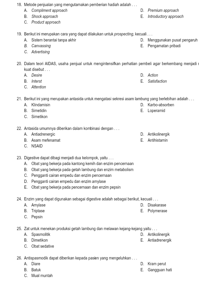 Metode penjualan yang mengutamakan pemberian hadiah adalah . . .
A. Compliment approach D. Premium approach
B. Shock approach E. Introductory approach
C. Product approach
19. Berikut ini merupakan cara yang dapat dilakukan untuk prospecting, kecuali . . .
A. Sistem berantai tanpa akhir D. Menggunakan pusat pengaruh
B. Canvassing E. Pengamatan pribadi
C. Advertising
20. Dalam teori AIDAS, usaha penjual untuk mengintensifkan perhatian pembeli agar berkembang menjadi r
kuat disebut . . .
A. Desire D. Action
B. Interst E. Satisfaction
C. Attention
21. Berikut ini yang merupakan antasida untuk mengatasi sekresi asam lambung yang berlebihan adalah . . .
A. Klindamisin D. Karbo-absorben
B. Simetidin E. Loperamid
C. Simetikon
22. Antasida umumnya diberikan dalam kombinasi dengan . . .
A. Antiadrenergic D. Antikolinergik
B. Asam mefenamat E. Antihistamin
C. NSAID
23. Digestive dapat dibagi menjadi dua kelompok, yaitu . . .
A. Obat yang bekerja pada kantong kemih dan enzim pencernaan
B. Obat yang bekerja pada getah lambung dan enzim metabolism
C. Pengganti cairan empedu dan enzim pencernaan
D. Pengganti cairan empedu dan enzim amylase
E. Obat yang bekerja pada pencernaan dan enzim pepsin
24. Enzim yang dapat digunakan sebagai digestive adalah sebagai berikut, kecuali . . .
A. Amylase D. Disakarase
B. Triptase E. Polymerase
C. Pepsin
25. Zat untuk menekan produksi getah lambung dan melawan kejang-kejang yaitu . . .
A. Spasmolitik D. Antikolinergik
B. Dimetikon E. Antiadrenergik
C. Obat sedative
26. Antispasmodik dapat diberikan kepada pasien yang mengeluhkan . . .
A. Diare D. Kram perut
B. Batuk E. Gangguan hati
C. Mual muntah