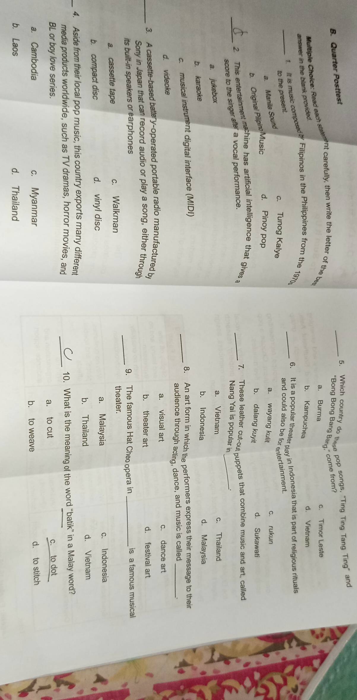 B. Quarter Posttest
_5. Which country do these pop songs, "Ting Ting Tang Ting” and
“Bong Bong Bang Banq,” come from?
Multiple Choice: Read each stalement carefully, then write the letter of the bes
a. Burma c. Timor Leste
answer in the blank provided.
b. Kampuchea
d. Vietnam
1. It is music composed by Filipinos in the Philippines from the 1970s
_6. It is a popular theater pay in Indonesia that is part of religious rituals
_to the present.
and could also be for entertainment
c. Tunog Kalye a. wayang kulit
a. Manila Sound
c. rukun
b. Original Pilipino Music
d. Pinoy pop b. dalang kuyit
d. Sukawati
_2. This entertainment machine has artificial intelligence that gives a
score to the singer after a vocal performance.
_7. These leather cut-out puppets that combine music and art, called
Nang Yai is popular in_
a. jukebox
a. Vietnam c. Thailand
b. karaoke
b. Indonesia d. Malaysia
c. musical instrument digital interface (MIDI) _8. An art form in which the performers express their message to their
audience through acting, dance, and music is called_
d. videoke
a. visual art c. dance art
_3. A cassette-based battery-operated portable radio manufactured by
b. theater art d. festival art
Sony in Japan that can record audio or play a song, either through
its built-in speakers or earphones _9. The famous Hat Cheo opera in _is a famous musical
a. cassette tape c. Walkman theater.
b. compact disc d. vinyl disc a. Malaysia c. Indonesia
b. Thailand d. Vietnam
_4. Aside from their local pop music, this country exports many different
media products worldwide, such as TV dramas, horror movies, and
_
10. What is the meaning of the word “batik” in a Malay word?
BL or boy love series. c. to dot
a. to cut
a. Cambodia c. Myanmar b. to weave d. to stitch
b. Laos d. Thailand