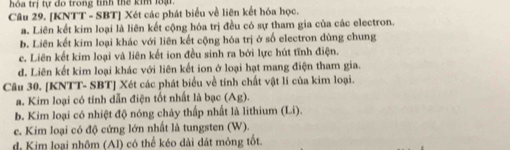 hóa trị tự do trong tỉnh thể kim loạ
Câu 29. [KNTT - SBT] Xét các phát biểu về liên kết hóa học.
a. Liên kết kim loại là liên kết cộng hóa trị đều có sự tham gia của các electron.
b. Liên kết kim loại khác với liên kết cộng hóa trị ở số electron dùng chung
c. Liên kết kim loại và liên kết ion đều sinh ra bởi lực hút tĩnh điện.
d. Liên kết kim loại khác với liên kết ion ở loại hạt mang điện tham gia.
Câu 30. [KNTT- SBT ] Xét các phát biểu về tính chất vật lí của kim loại.
a. Kim loại có tính dẫn điện tốt nhất là bạc (Ag).
b. Kim loại có nhiệt độ nóng chảy thấp nhất là lithium (Li).
c. Kim loại có độ cứng lớn nhất là tungsten (W).
d Kim loại nhôm (Al) có thể kéo dài đát mỏng tốt.