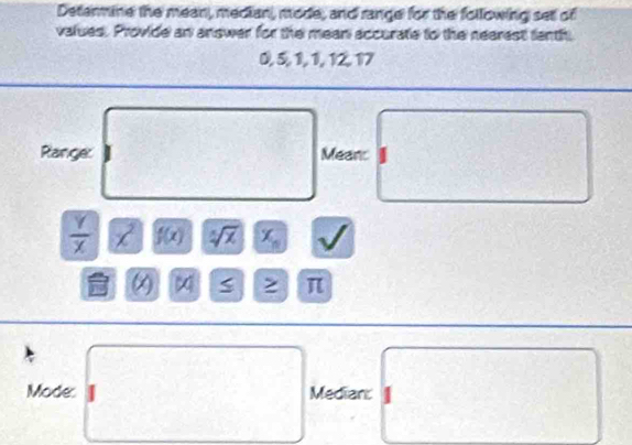 Determine the mean, median, mode, and range for the following set of 
values. Provide an answer for the mean accurate to the nearest fenth
0, 5, 1, 1, 12, 17
Ranger Meanc
 Y/X  x^2 f(x) sqrt[5](x) x_n π
Mode Median: 1