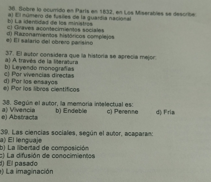 Sobre lo ocurrido en París en 1832, en Los Miserables se describe.
a) El número de fusiles de la guardia nacional
b) La identidad de los ministros
c) Graves acontecimientos sociales
d) Razonamientos históricos complejos
e) El salario del obrero parisino
37. El autor considera que la historia se aprecia mejor:
a) A través de la literatura
b) Leyendo monografías
c) Por vivencias directas
d) Por los ensayos
e) Por los libros científicos
38. Según el autor, la memoria intelectual es:
a) Vivencia b) Endeble c) Perenne d) Fría
e) Abstracta
39. Las ciencias sociales, según el autor, acaparan:
a) El lenguaje
b) La libertad de composición
c) La difusión de conocimientos
d) El pasado
e) La imaginación