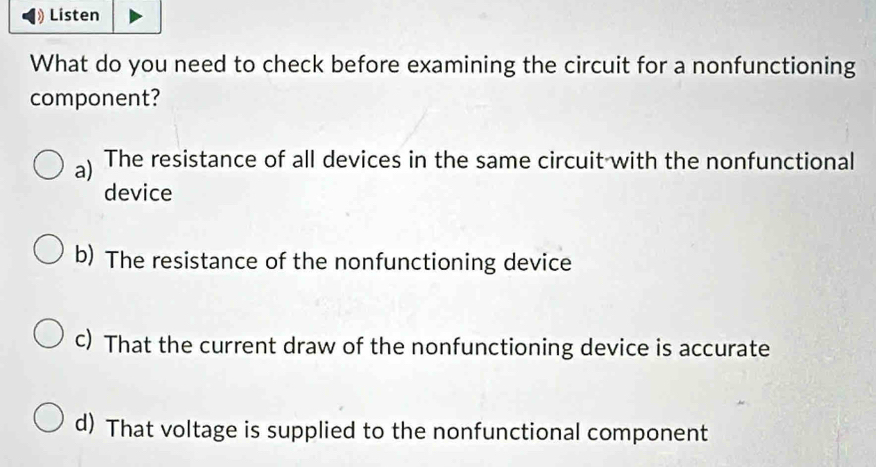 Listen
What do you need to check before examining the circuit for a nonfunctioning
component?
a) The resistance of all devices in the same circuit with the nonfunctional
device
b) The resistance of the nonfunctioning device
c) That the current draw of the nonfunctioning device is accurate
d) That voltage is supplied to the nonfunctional component