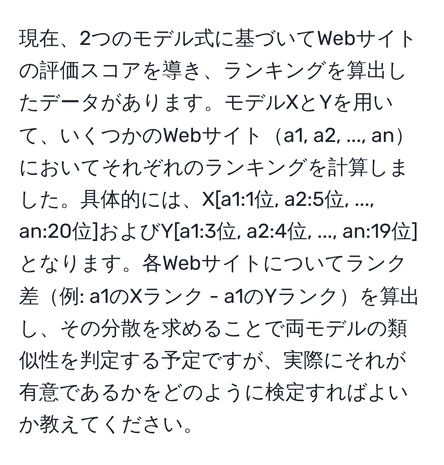 現在、2つのモデル式に基づいてWebサイトの評価スコアを導き、ランキングを算出したデータがあります。モデルXとYを用いて、いくつかのWebサイトa1, a2, ..., anにおいてそれぞれのランキングを計算しました。具体的には、X[a1:1位, a2:5位, ..., an:20位]およびY[a1:3位, a2:4位, ..., an:19位]となります。各Webサイトについてランク差例: a1のXランク - a1のYランクを算出し、その分散を求めることで両モデルの類似性を判定する予定ですが、実際にそれが有意であるかをどのように検定すればよいか教えてください。