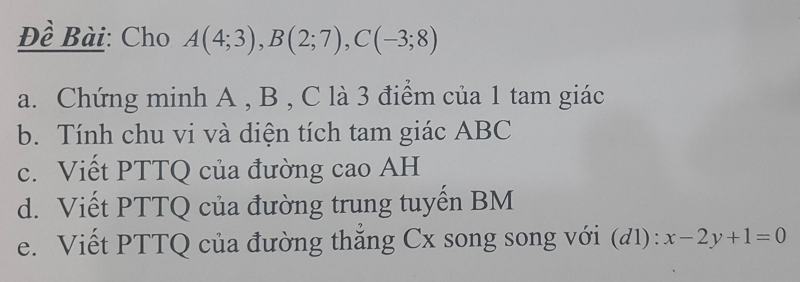 Đề Bài: Cho A(4;3), B(2;7), C(-3;8)
a. Chứng minh A , B , C là 3 điểm của 1 tam giác 
b. Tính chu vi và diện tích tam giác ABC
c. Viết PTTQ của đường cao AH 
d. Viết PTTQ của đường trung tuyến BM
e. Viết PTTQ của đường thẳng Cx song song với (đ1) : x-2y+1=0