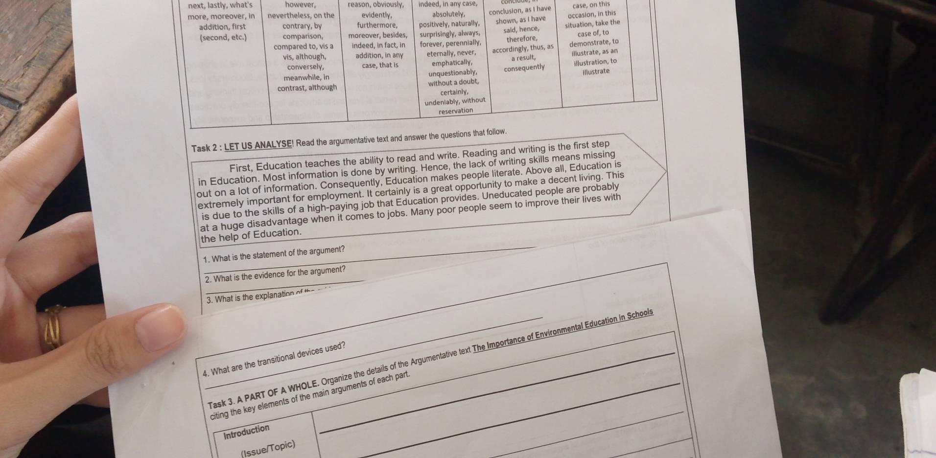 next, lastly, what's however, reason, obviously, indeed, in any case, 
ve case, on this 
Task 2 : LET US ANA 
First, Education teaches the ability to read and write. Reading and writing is the fir 
in Education. Most information is done by writing. Hence, the lack of writing skills means missing 
out on a lot of information. Consequently, Education makes people literate. Above all, Education is 
extremely important for employment. It certainly is a great opportunity to make a decent living. This 
is due to the skills of a high-paying job that Education provides. Uneducated people are probably 
at a huge disadvantage when it comes to jobs. Many poor people seem to improve their lives with 
_ 
the help of Education. 
1. What is the statement of the argument? 
_ 
2. What is the evidence for the argument? 
3. What is the explanation of the 
_Task 3. A PART OF A WHOLE. Organize the details of the Argumentative text The Importance of Environmental Education in School 
4. What are the transitional devices used? 
citing the key elements of the main arguments of each part_ 
Introduction 
_ 
(Issue/Topic)